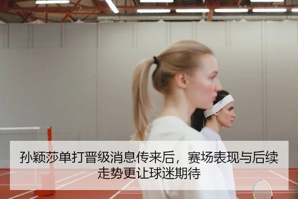 孙颖莎单打晋级消息传来后，赛场表现与后续走势更让球迷期待